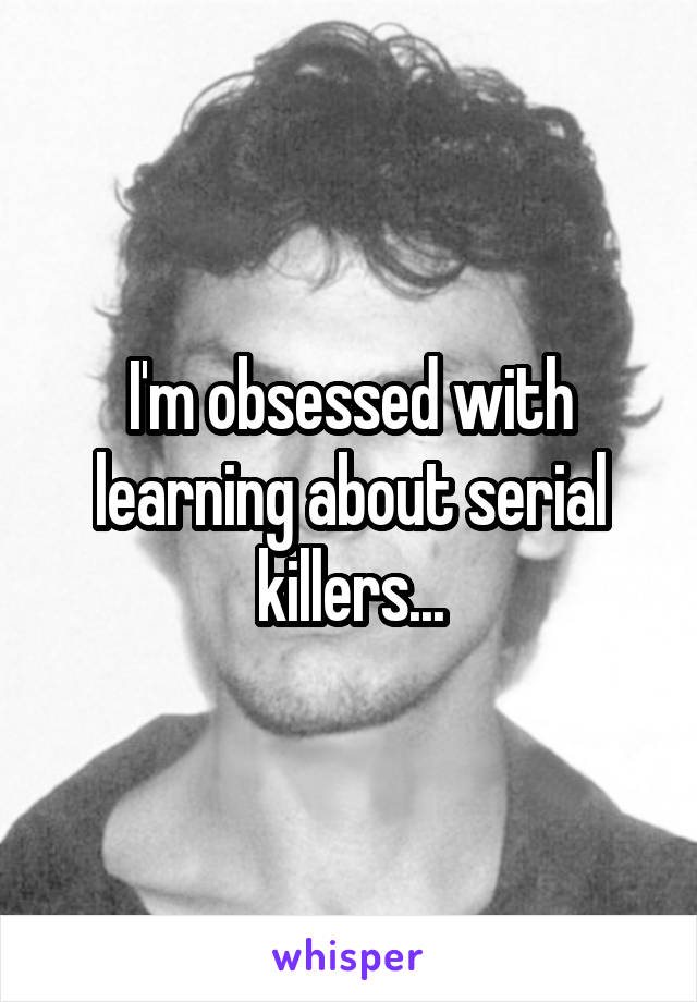 I'm obsessed with learning about serial killers...