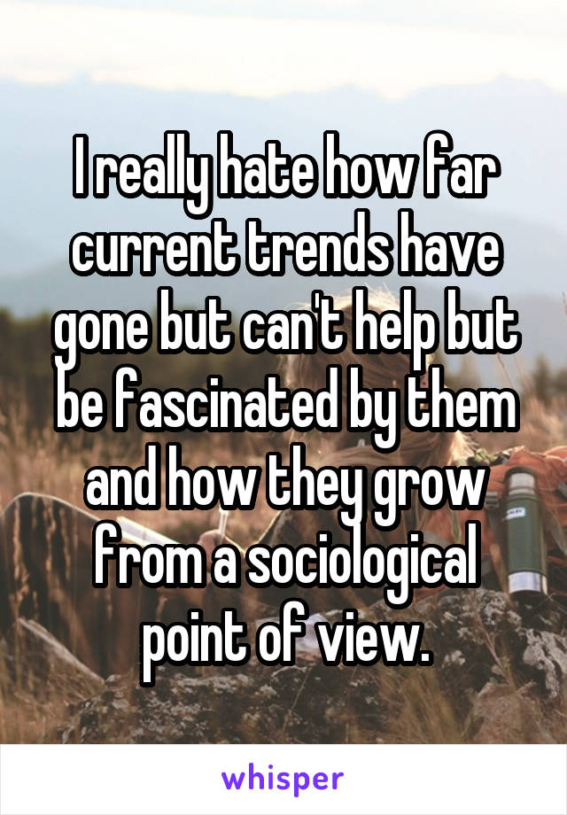 I really hate how far current trends have gone but can't help but be fascinated by them and how they grow from a sociological point of view.