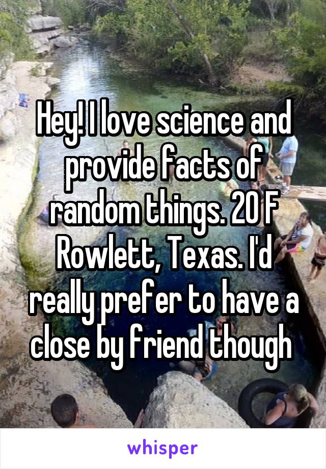 Hey! I love science and provide facts of random things. 20 F Rowlett, Texas. I'd really prefer to have a close by friend though 