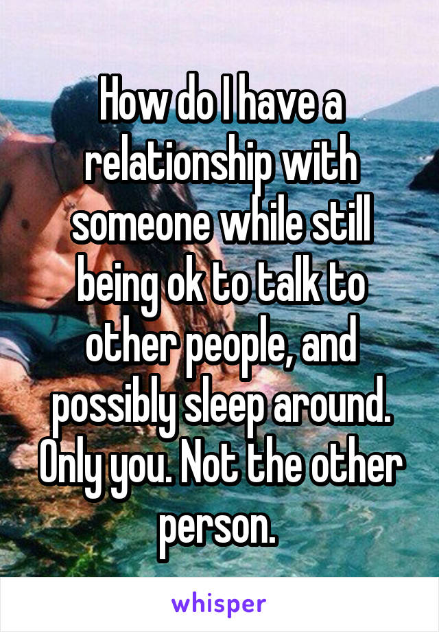 How do I have a relationship with someone while still being ok to talk to other people, and possibly sleep around. Only you. Not the other person. 