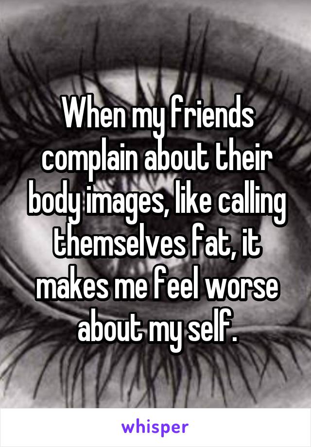 When my friends complain about their body images, like calling themselves fat, it makes me feel worse about my self.