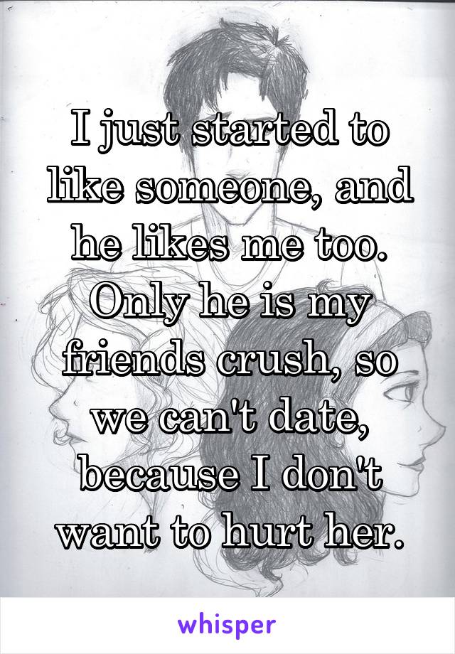 I just started to like someone, and he likes me too. Only he is my friends crush, so we can't date, because I don't want to hurt her.