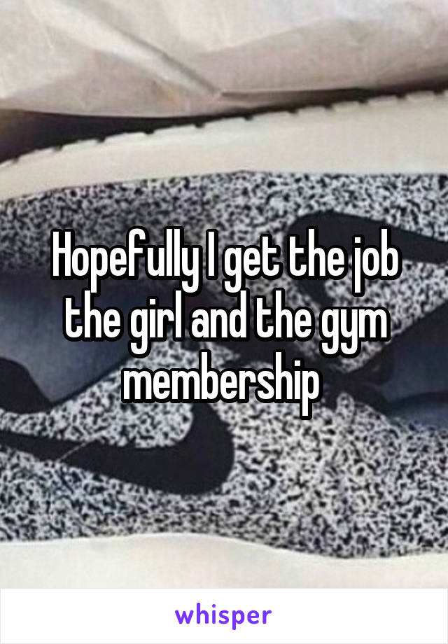 Hopefully I get the job the girl and the gym membership 