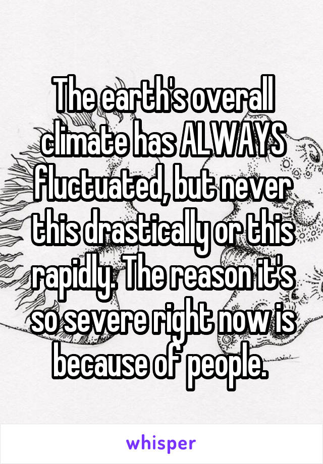 The earth's overall climate has ALWAYS fluctuated, but never this drastically or this rapidly. The reason it's so severe right now is because of people. 