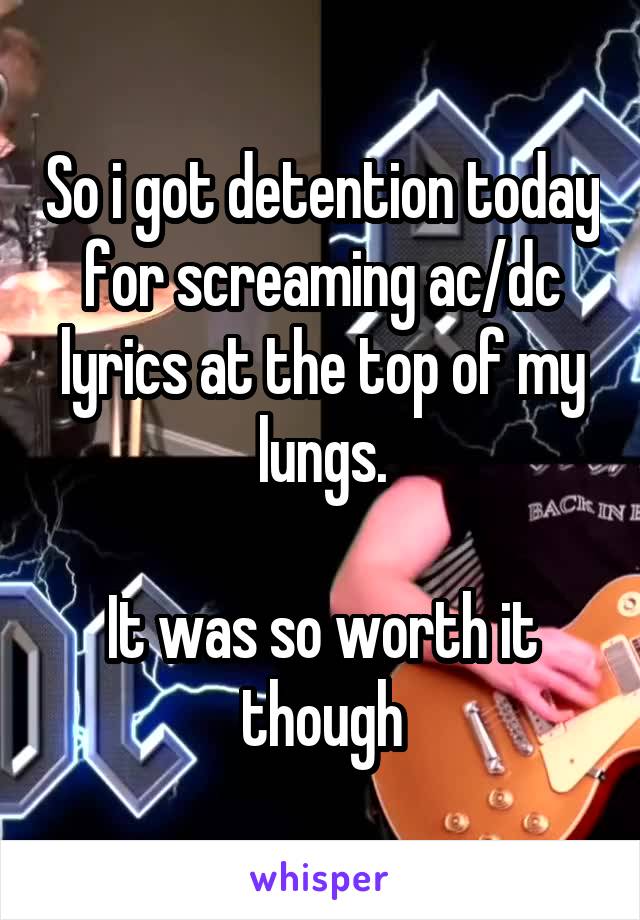 So i got detention today for screaming ac/dc lyrics at the top of my lungs.

It was so worth it though