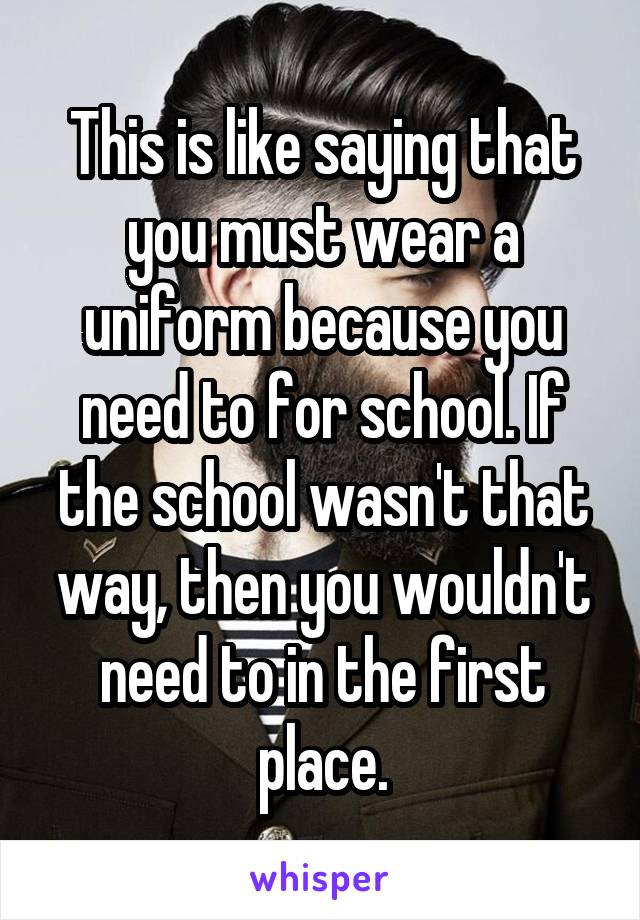 This is like saying that you must wear a uniform because you need to for school. If the school wasn't that way, then you wouldn't need to in the first place.