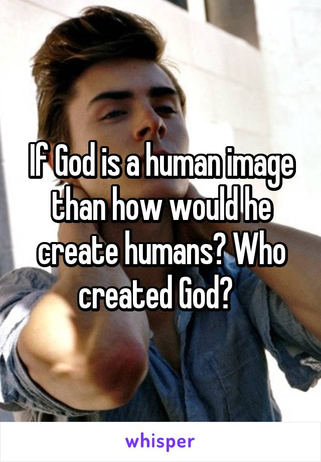 If God is a human image than how would he create humans? Who created God?  