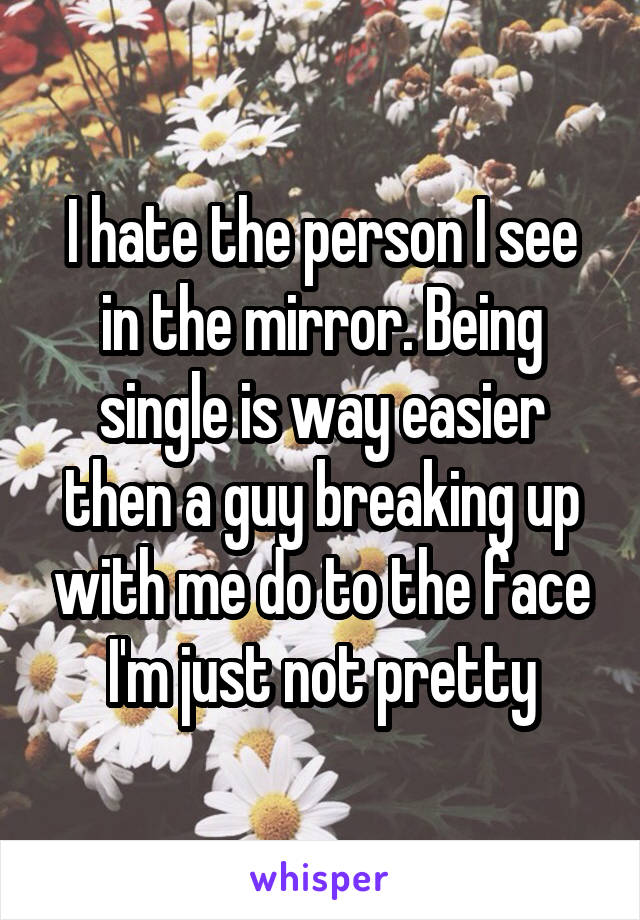 I hate the person I see in the mirror. Being single is way easier then a guy breaking up with me do to the face I'm just not pretty