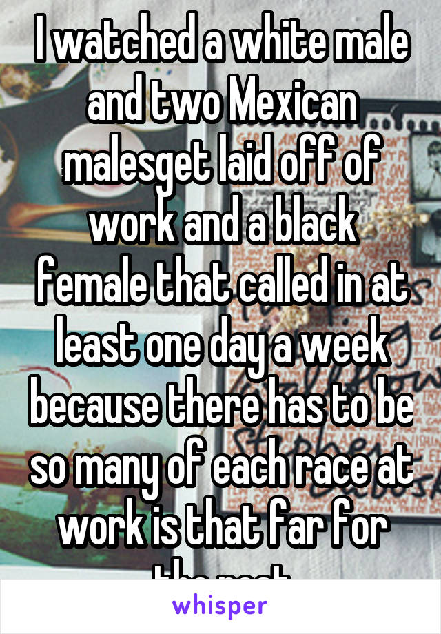 I watched a white male and two Mexican malesget laid off of work and a black female that called in at least one day a week because there has to be so many of each race at work is that far for the rest