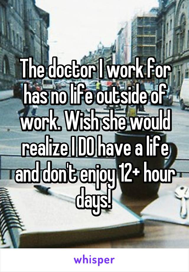 The doctor I work for has no life outside of work. Wish she would realize I DO have a life and don't enjoy 12+ hour days! 