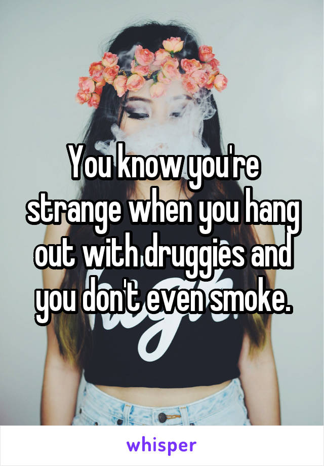 You know you're strange when you hang out with druggies and you don't even smoke.