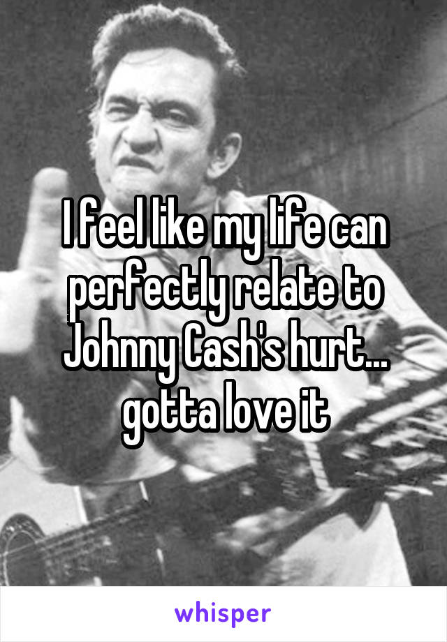 I feel like my life can perfectly relate to Johnny Cash's hurt... gotta love it