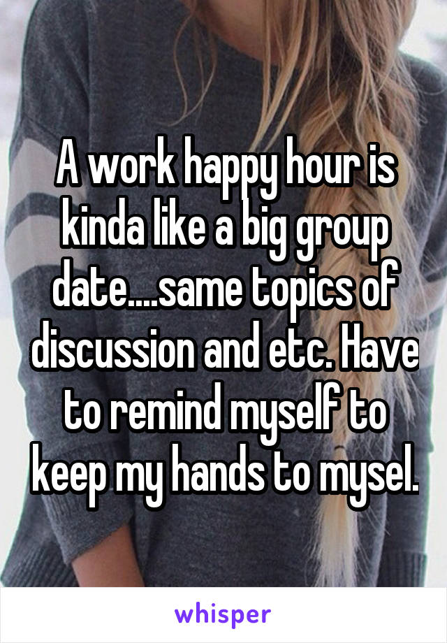 A work happy hour is kinda like a big group date....same topics of discussion and etc. Have to remind myself to keep my hands to mysel.