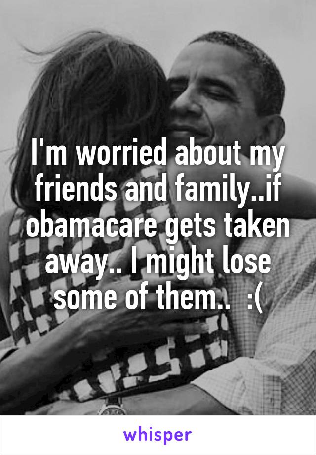 I'm worried about my friends and family..if obamacare gets taken away.. I might lose some of them..  :(