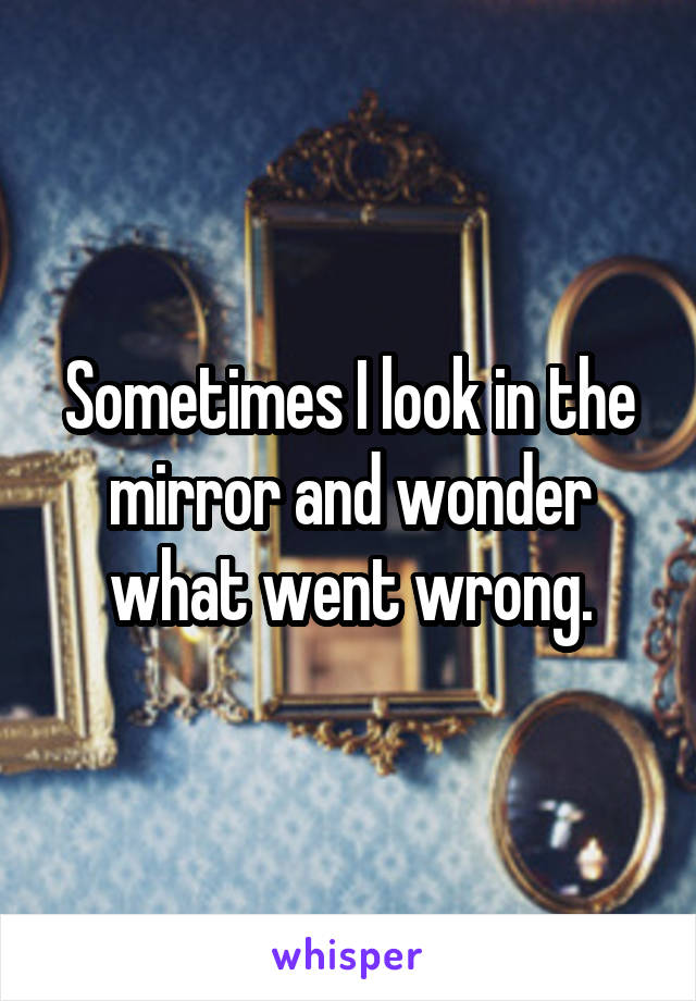 Sometimes I look in the mirror and wonder what went wrong.