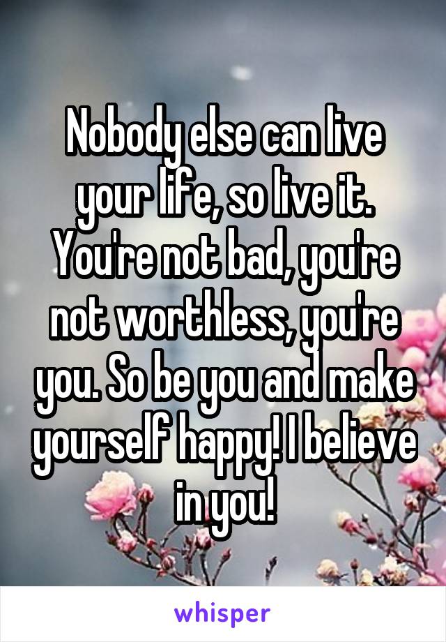 Nobody else can live your life, so live it. You're not bad, you're not worthless, you're you. So be you and make yourself happy! I believe in you!