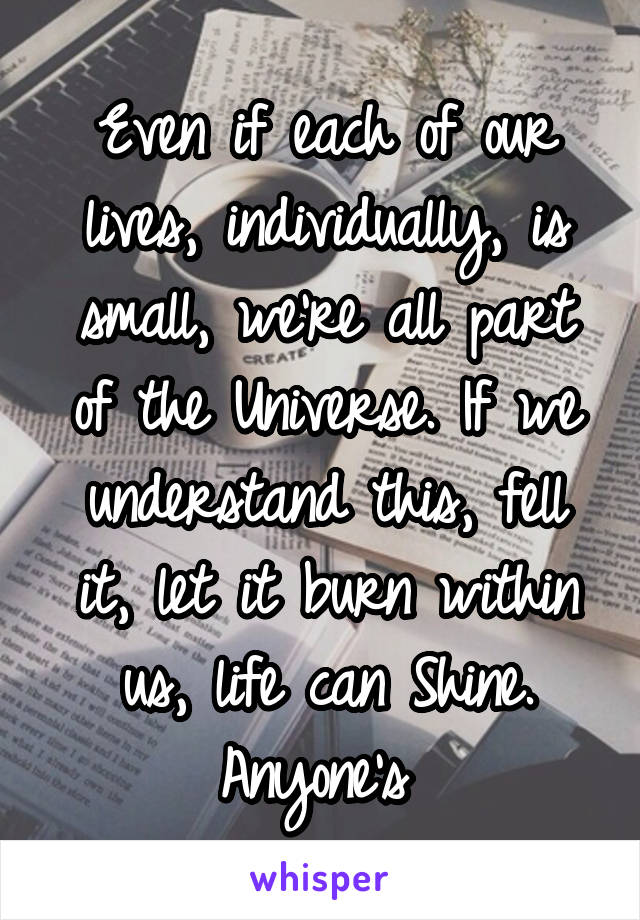 Even if each of our lives, individually, is small, we're all part of the Universe. If we understand this, fell it, let it burn within us, life can Shine. Anyone's 