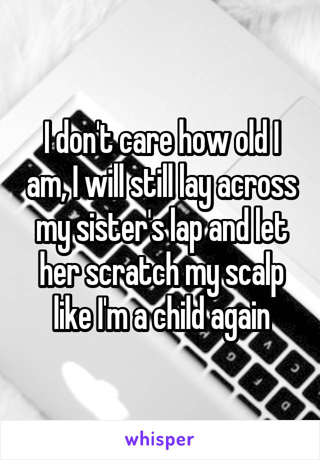 I don't care how old I am, I will still lay across my sister's lap and let her scratch my scalp like I'm a child again