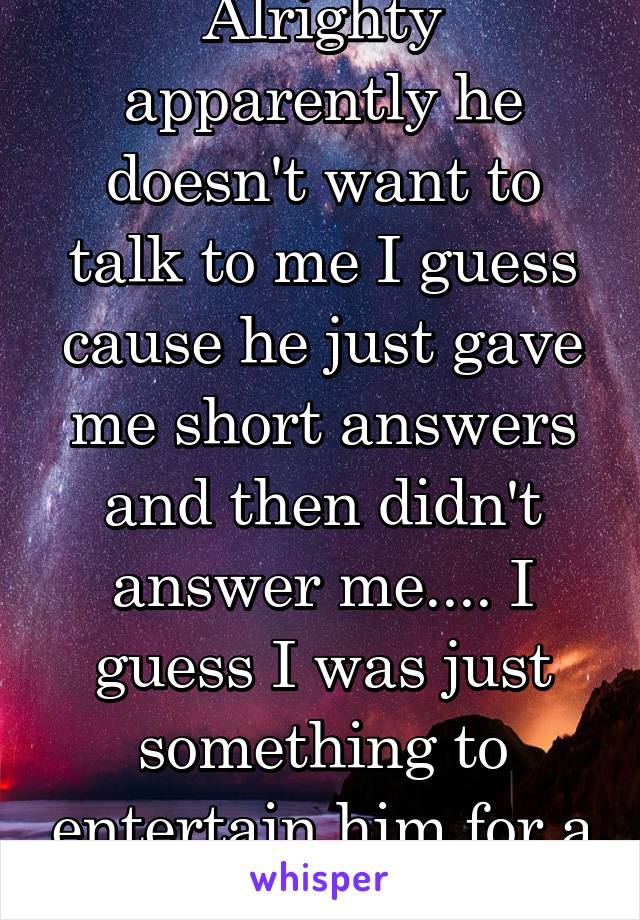 Alrighty apparently he doesn't want to talk to me I guess cause he just gave me short answers and then didn't answer me.... I guess I was just something to entertain him for a few days