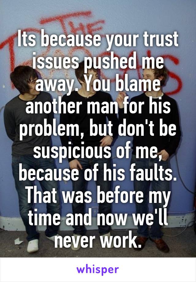 Its because your trust issues pushed me away. You blame another man for his problem, but don't be suspicious of me, because of his faults. That was before my time and now we'll never work.