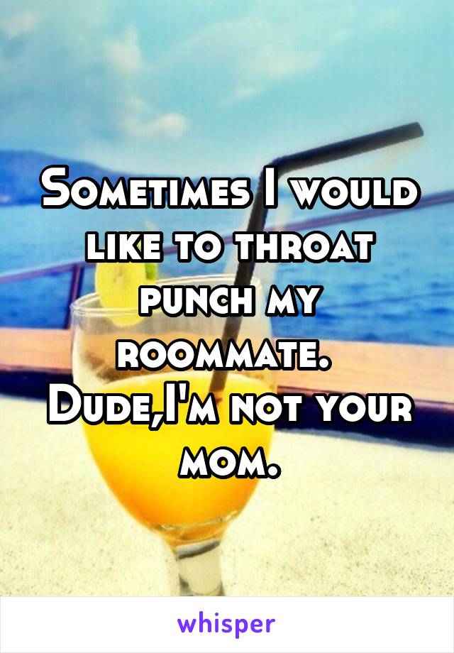 Sometimes I would like to throat punch my roommate.  Dude,I'm not your mom.