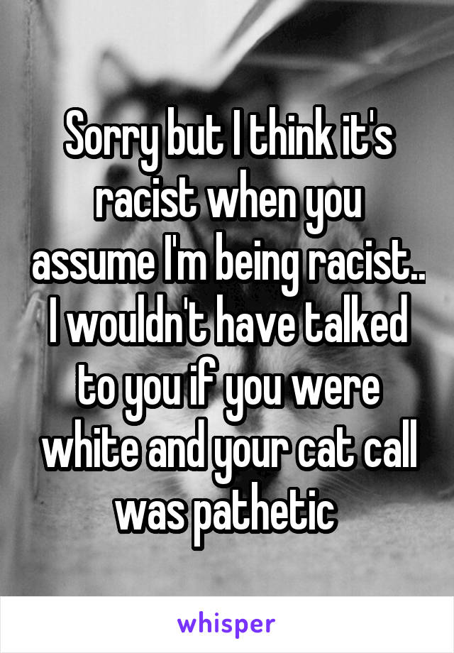 Sorry but I think it's racist when you assume I'm being racist.. I wouldn't have talked to you if you were white and your cat call was pathetic 