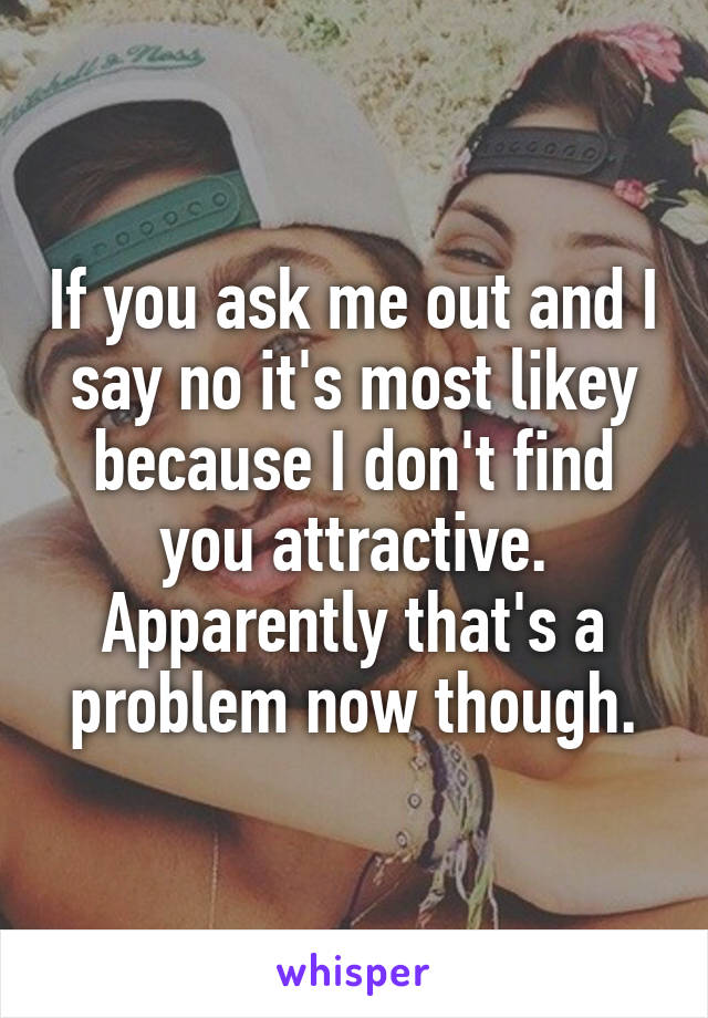 If you ask me out and I say no it's most likey because I don't find you attractive. Apparently that's a problem now though.