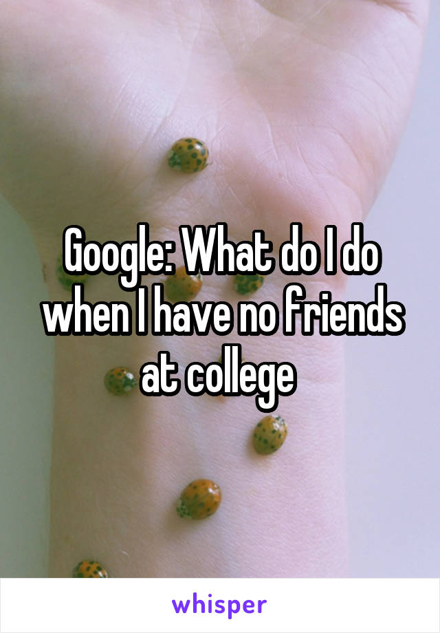 Google: What do I do when I have no friends at college 