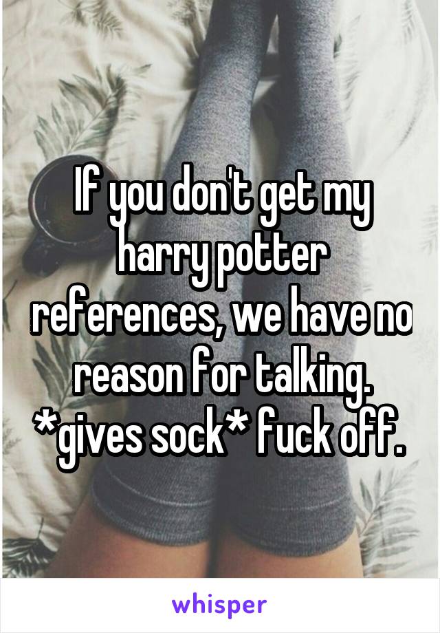 If you don't get my harry potter references, we have no reason for talking. *gives sock* fuck off. 