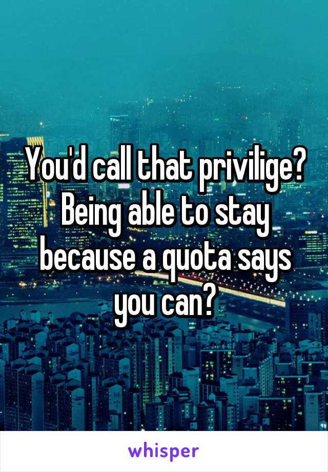 You'd call that privilige? Being able to stay because a quota says you can?