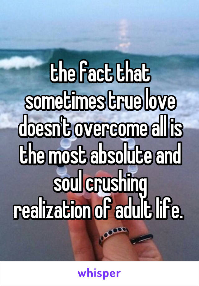 the fact that sometimes true love doesn't overcome all is the most absolute and soul crushing realization of adult life. 