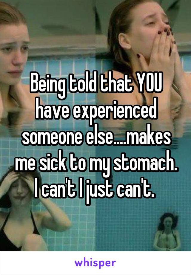 Being told that YOU have experienced someone else....makes me sick to my stomach. I can't I just can't. 