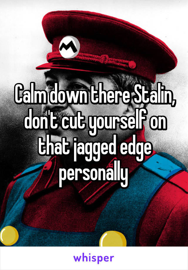 Calm down there Stalin, don't cut yourself on that jagged edge personally 