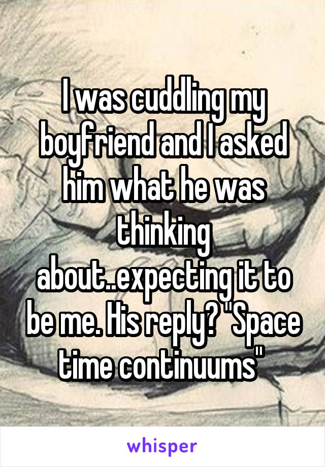 I was cuddling my boyfriend and I asked him what he was thinking about..expecting it to be me. His reply? "Space time continuums" 