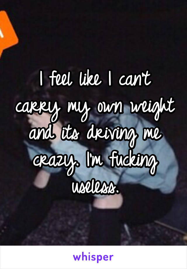 I feel like I can't carry my own weight and its driving me crazy. I'm fucking useless.