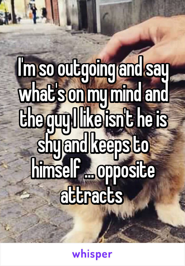 I'm so outgoing and say what's on my mind and the guy I like isn't he is shy and keeps to himself ... opposite attracts 