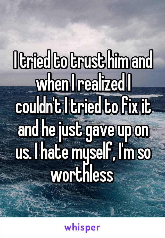 I tried to trust him and when I realized I couldn't I tried to fix it and he just gave up on us. I hate myself, I'm so worthless 