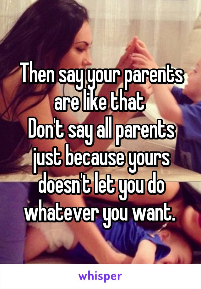 Then say your parents are like that 
Don't say all parents just because yours doesn't let you do whatever you want. 