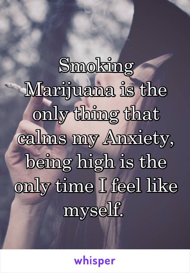 Smoking Marijuana is the only thing that calms my Anxiety, being high is the only time I feel like myself. 