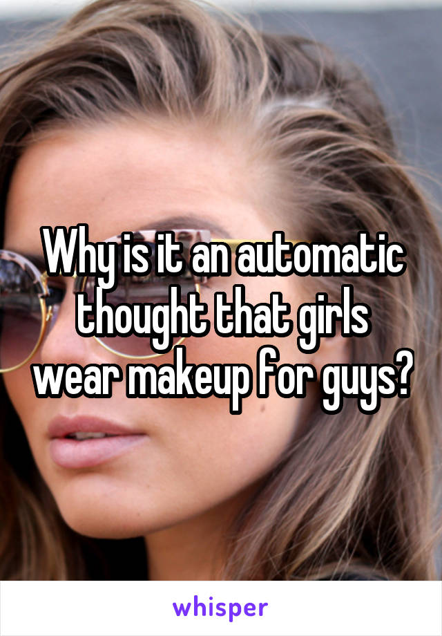 Why is it an automatic thought that girls wear makeup for guys?