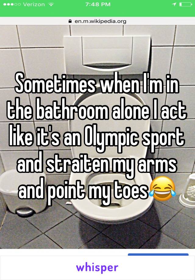 Sometimes when I'm in the bathroom alone I act like it's an Olympic sport and straiten my arms and point my toes😂