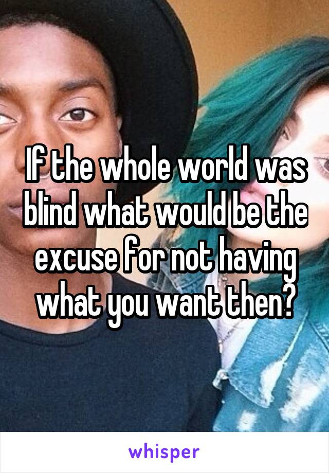 If the whole world was blind what would be the excuse for not having what you want then?