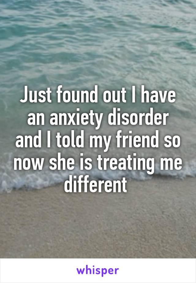 Just found out I have an anxiety disorder and I told my friend so now she is treating me different 