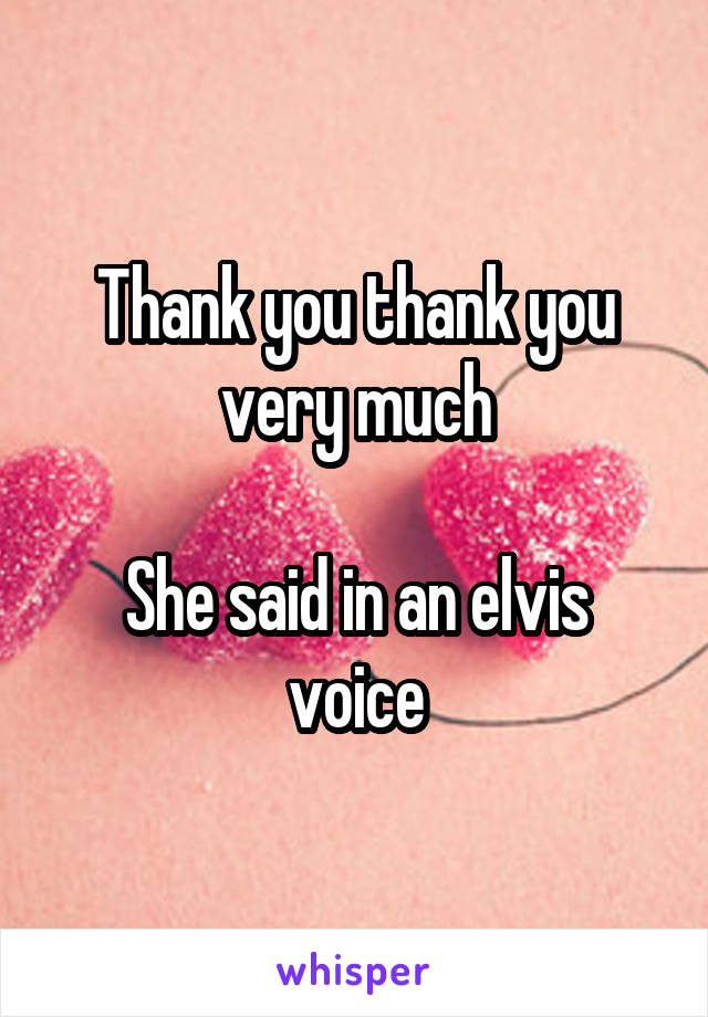 Thank you thank you very much

She said in an elvis voice