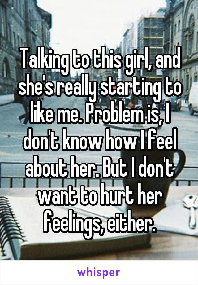 Talking to this girl, and she's really starting to like me. Problem is, I don't know how I feel about her. But I don't want to hurt her feelings, either.