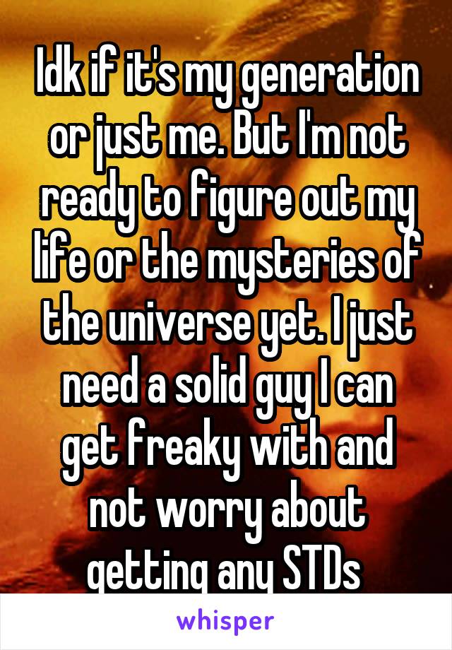 Idk if it's my generation or just me. But I'm not ready to figure out my life or the mysteries of the universe yet. I just need a solid guy I can get freaky with and not worry about getting any STDs 