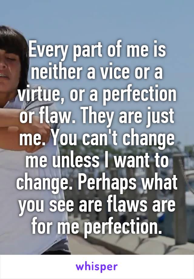 Every part of me is neither a vice or a virtue, or a perfection or flaw. They are just me. You can't change me unless I want to change. Perhaps what you see are flaws are for me perfection.