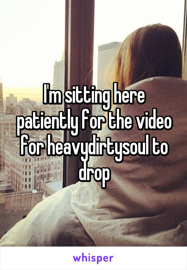 I'm sitting here patiently for the video for heavydirtysoul to drop