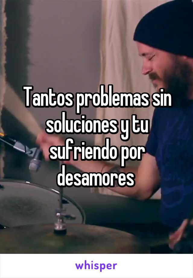 Tantos problemas sin soluciones y tu sufriendo por desamores 