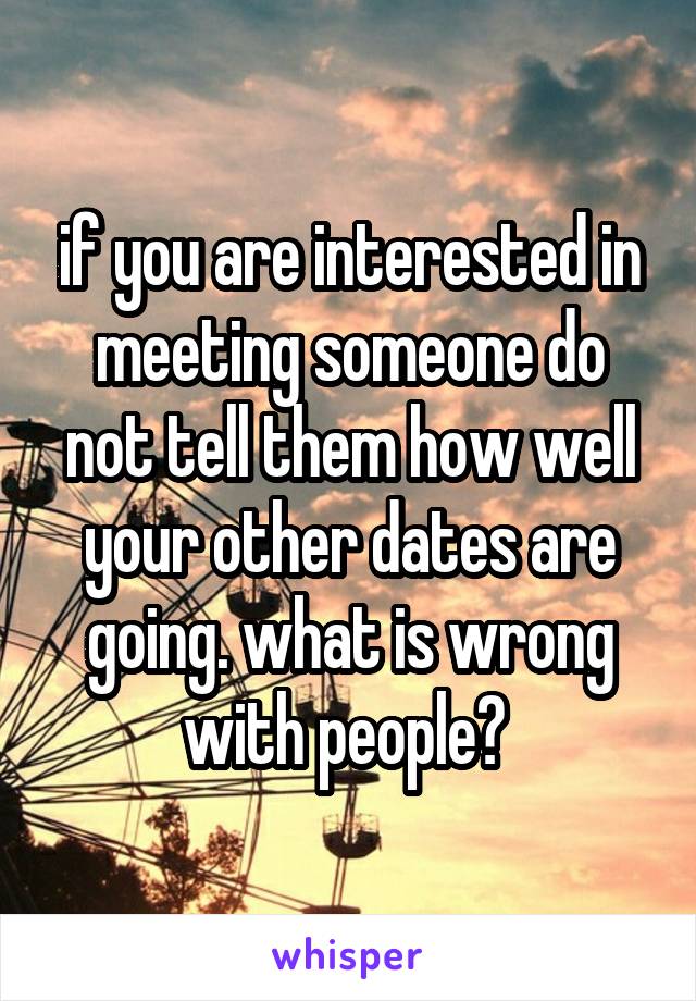 if you are interested in meeting someone do not tell them how well your other dates are going. what is wrong with people? 